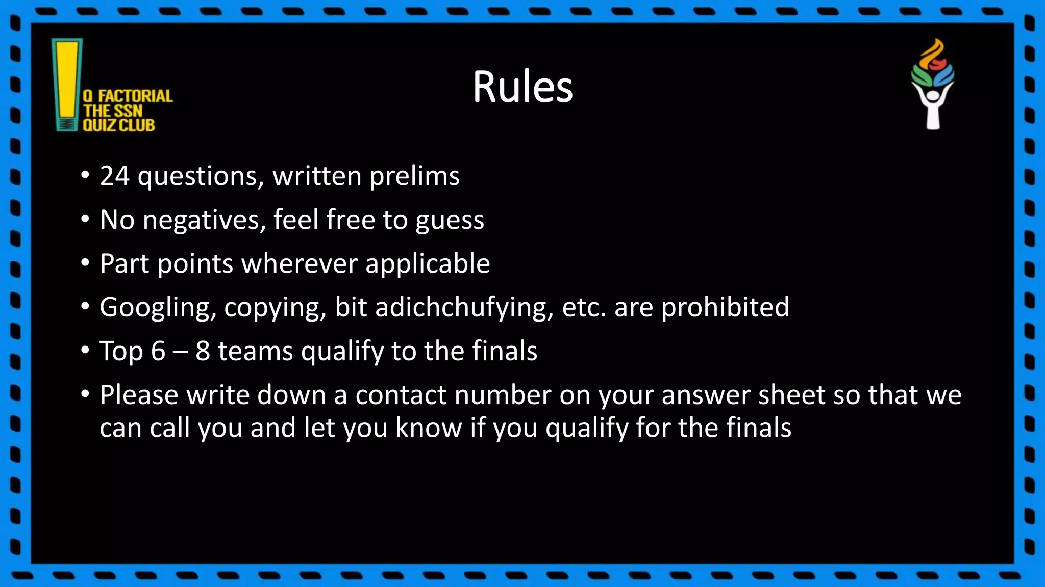 Rules
• 24 questions, written prelims
• No negatives, feel free to guess
• Part points wherever applicable
• Googling, copying, bit adichchufying, etc. are prohibited
• Top 6 – 8 teams qualify to the finals
• Please write down a contact number on your answer sheet so that we
can call you and let you know if you qualify for the finals
 