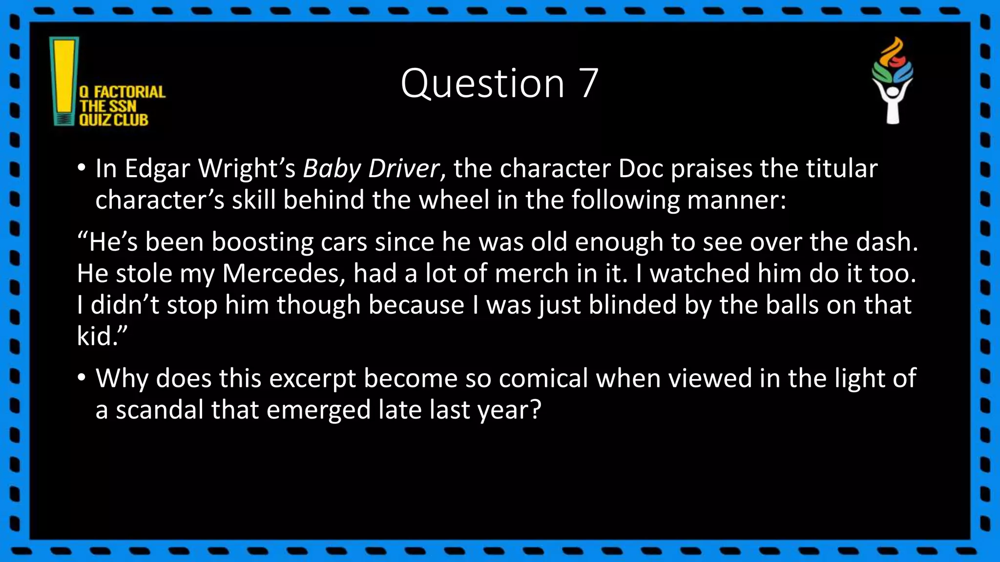 Question 7
• In Edgar Wright’s Baby Driver, the character Doc praises the titular
character’s skill behind the wheel in the following manner:
“He’s been boosting cars since he was old enough to see over the dash.
He stole my Mercedes, had a lot of merch in it. I watched him do it too.
I didn’t stop him though because I was just blinded by the balls on that
kid.”
• Why does this excerpt become so comical when viewed in the light of
a scandal that emerged late last year?
 