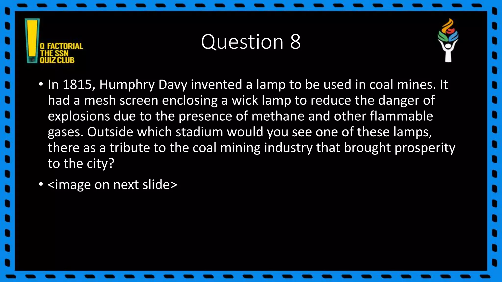 Question 8
• In 1815, Humphry Davy invented a lamp to be used in coal mines. It
had a mesh screen enclosing a wick lamp to reduce the danger of
explosions due to the presence of methane and other flammable
gases. Outside which stadium would you see one of these lamps,
there as a tribute to the coal mining industry that brought prosperity
to the city?
• <image on next slide>
 