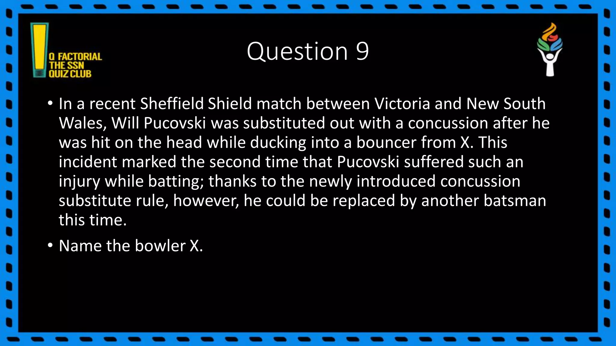 Question 9
• In a recent Sheffield Shield match between Victoria and New South
Wales, Will Pucovski was substituted out with a concussion after he
was hit on the head while ducking into a bouncer from X. This
incident marked the second time that Pucovski suffered such an
injury while batting; thanks to the newly introduced concussion
substitute rule, however, he could be replaced by another batsman
this time.
• Name the bowler X.
 