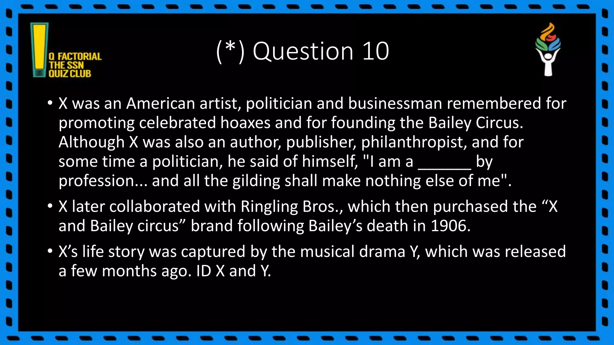 (*) Question 10
• X was an American artist, politician and businessman remembered for
promoting celebrated hoaxes and for founding the Bailey Circus.
Although X was also an author, publisher, philanthropist, and for
some time a politician, he said of himself, "I am a ______ by
profession... and all the gilding shall make nothing else of me".
• X later collaborated with Ringling Bros., which then purchased the “X
and Bailey circus” brand following Bailey’s death in 1906.
• X’s life story was captured by the musical drama Y, which was released
a few months ago. ID X and Y.
 