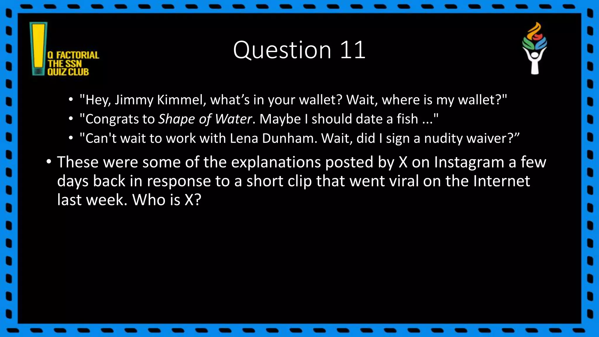 Question 11
• "Hey, Jimmy Kimmel, what’s in your wallet? Wait, where is my wallet?"
• "Congrats to Shape of Water. Maybe I should date a fish ..."
• "Can't wait to work with Lena Dunham. Wait, did I sign a nudity waiver?”
• These were some of the explanations posted by X on Instagram a few
days back in response to a short clip that went viral on the Internet
last week. Who is X?
 