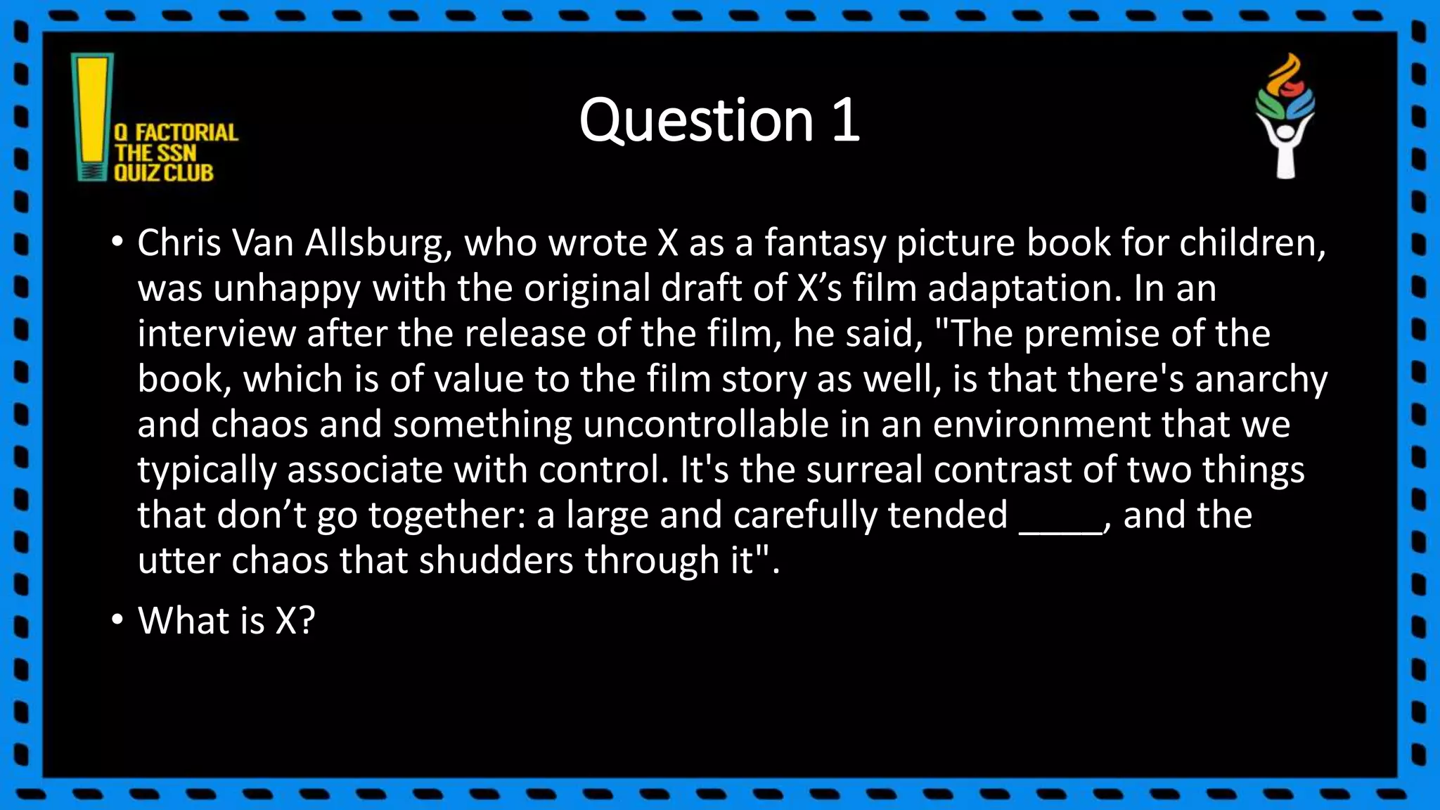 Question 1
• Chris Van Allsburg, who wrote X as a fantasy picture book for children,
was unhappy with the original draft of X’s film adaptation. In an
interview after the release of the film, he said, "The premise of the
book, which is of value to the film story as well, is that there's anarchy
and chaos and something uncontrollable in an environment that we
typically associate with control. It's the surreal contrast of two things
that don’t go together: a large and carefully tended ____, and the
utter chaos that shudders through it".
• What is X?
 