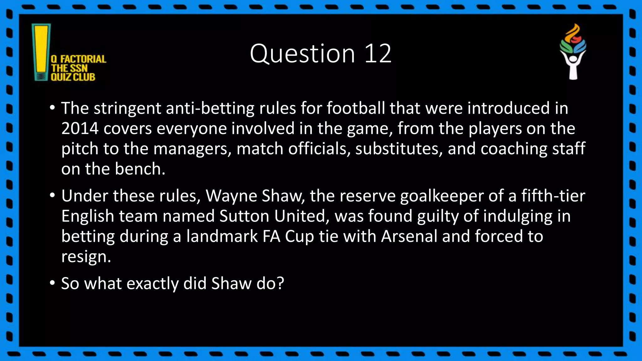 Question 12
• The stringent anti-betting rules for football that were introduced in
2014 covers everyone involved in the game, from the players on the
pitch to the managers, match officials, substitutes, and coaching staff
on the bench.
• Under these rules, Wayne Shaw, the reserve goalkeeper of a fifth-tier
English team named Sutton United, was found guilty of indulging in
betting during a landmark FA Cup tie with Arsenal and forced to
resign.
• So what exactly did Shaw do?
 