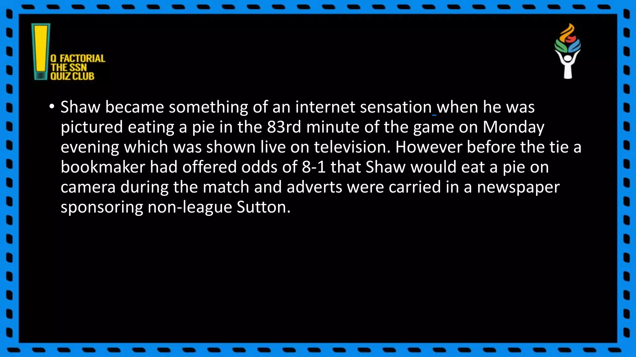 • Shaw became something of an internet sensation when he was
pictured eating a pie in the 83rd minute of the game on Monday
evening which was shown live on television. However before the tie a
bookmaker had offered odds of 8-1 that Shaw would eat a pie on
camera during the match and adverts were carried in a newspaper
sponsoring non-league Sutton.
 