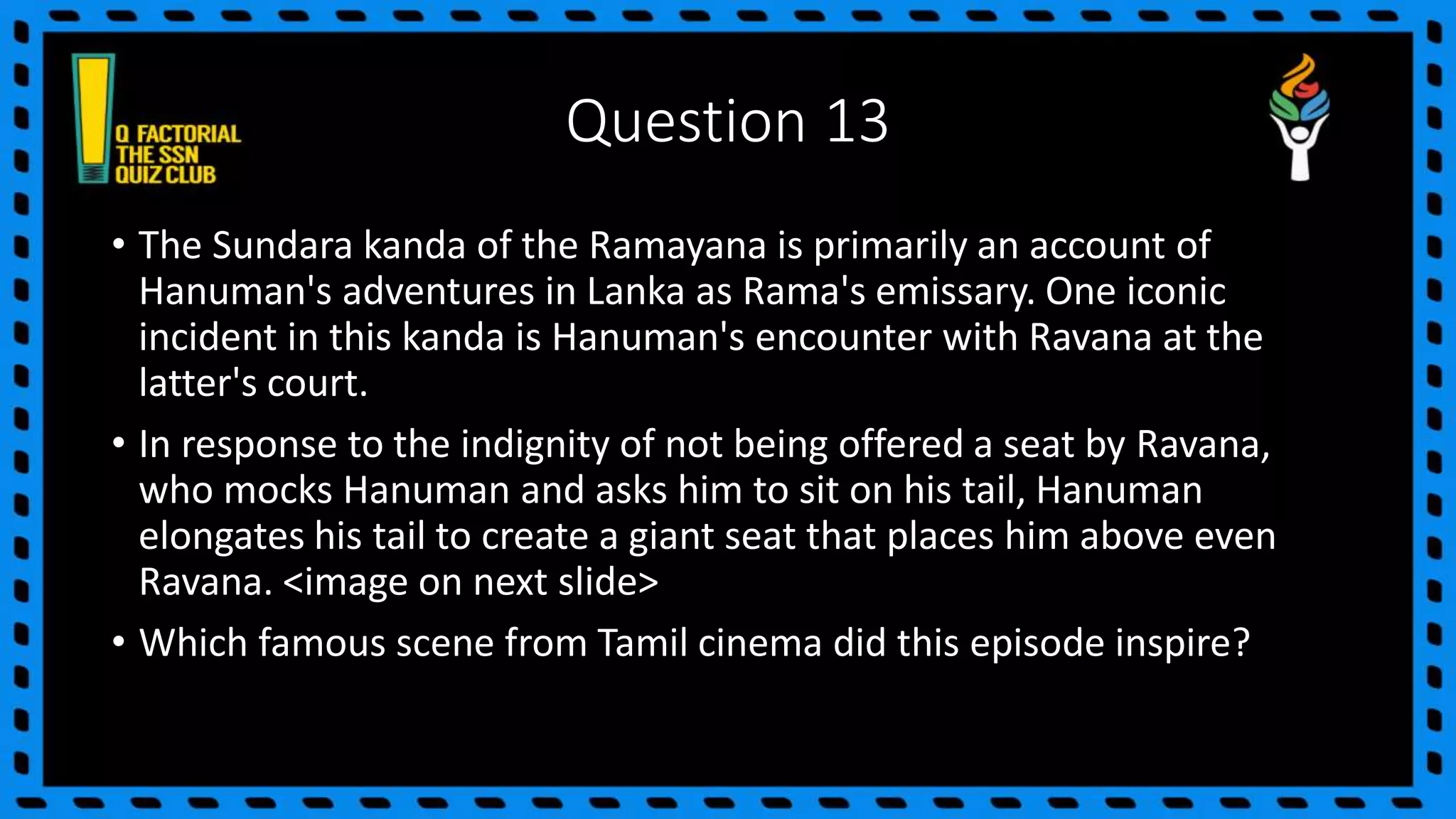 Question 13
• The Sundara kanda of the Ramayana is primarily an account of
Hanuman's adventures in Lanka as Rama's emissary. One iconic
incident in this kanda is Hanuman's encounter with Ravana at the
latter's court.
• In response to the indignity of not being offered a seat by Ravana,
who mocks Hanuman and asks him to sit on his tail, Hanuman
elongates his tail to create a giant seat that places him above even
Ravana. <image on next slide>
• Which famous scene from Tamil cinema did this episode inspire?
 