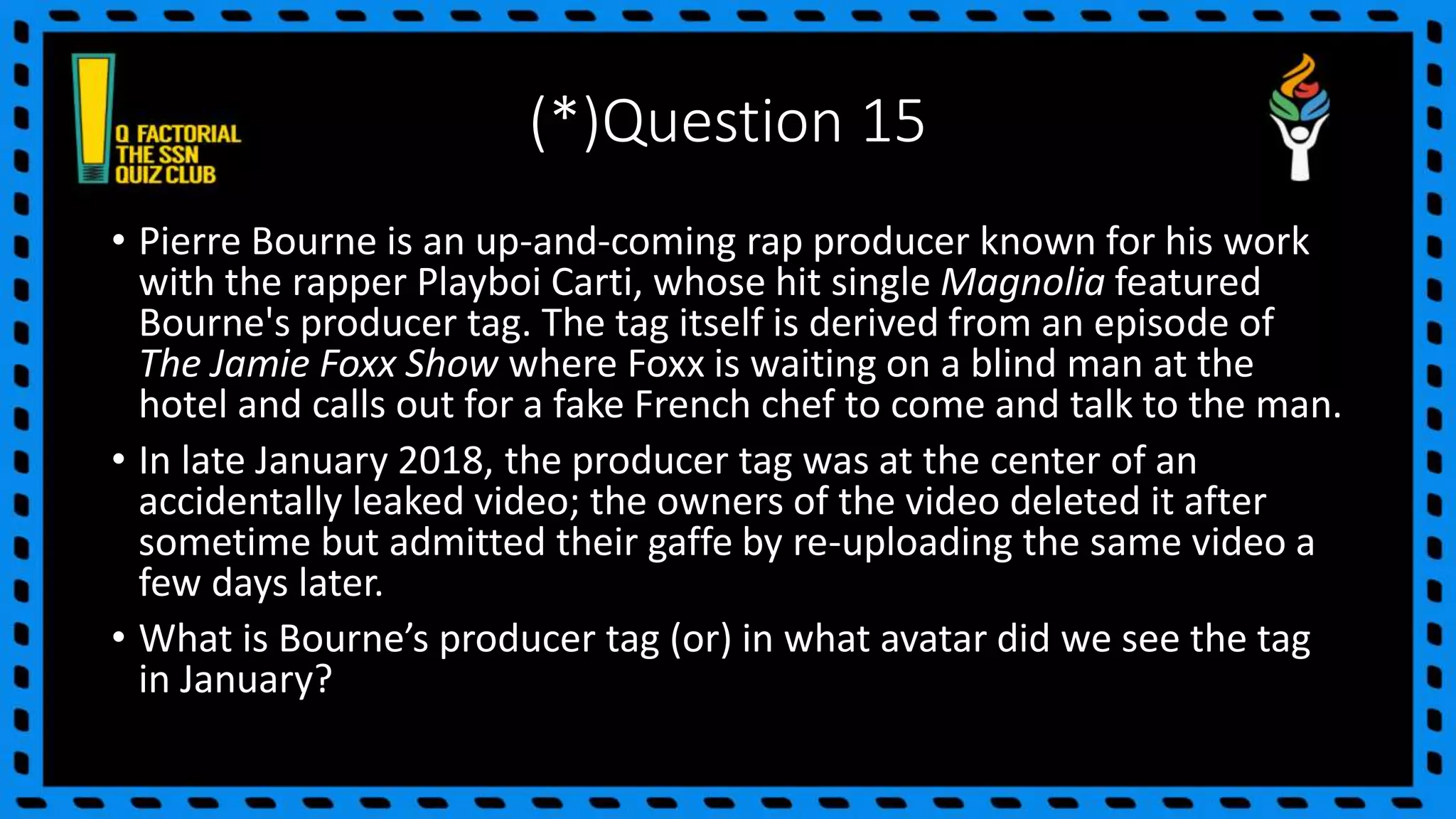 (*)Question 15
• Pierre Bourne is an up-and-coming rap producer known for his work
with the rapper Playboi Carti, whose hit single Magnolia featured
Bourne's producer tag. The tag itself is derived from an episode of
The Jamie Foxx Show where Foxx is waiting on a blind man at the
hotel and calls out for a fake French chef to come and talk to the man.
• In late January 2018, the producer tag was at the center of an
accidentally leaked video; the owners of the video deleted it after
sometime but admitted their gaffe by re-uploading the same video a
few days later.
• What is Bourne’s producer tag (or) in what avatar did we see the tag
in January?
 
