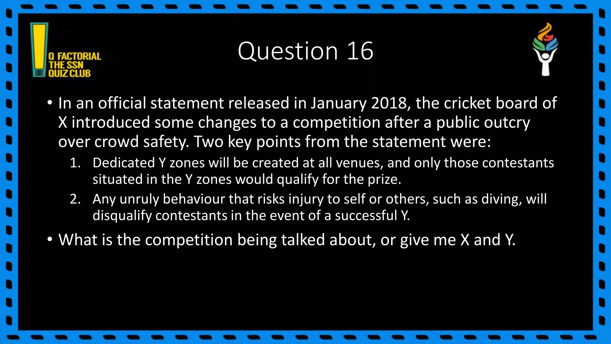 Question 16
• In an official statement released in January 2018, the cricket board of
X introduced some changes to a competition after a public outcry
over crowd safety. Two key points from the statement were:
1. Dedicated Y zones will be created at all venues, and only those contestants
situated in the Y zones would qualify for the prize.
2. Any unruly behaviour that risks injury to self or others, such as diving, will
disqualify contestants in the event of a successful Y.
• What is the competition being talked about, or give me X and Y.
 