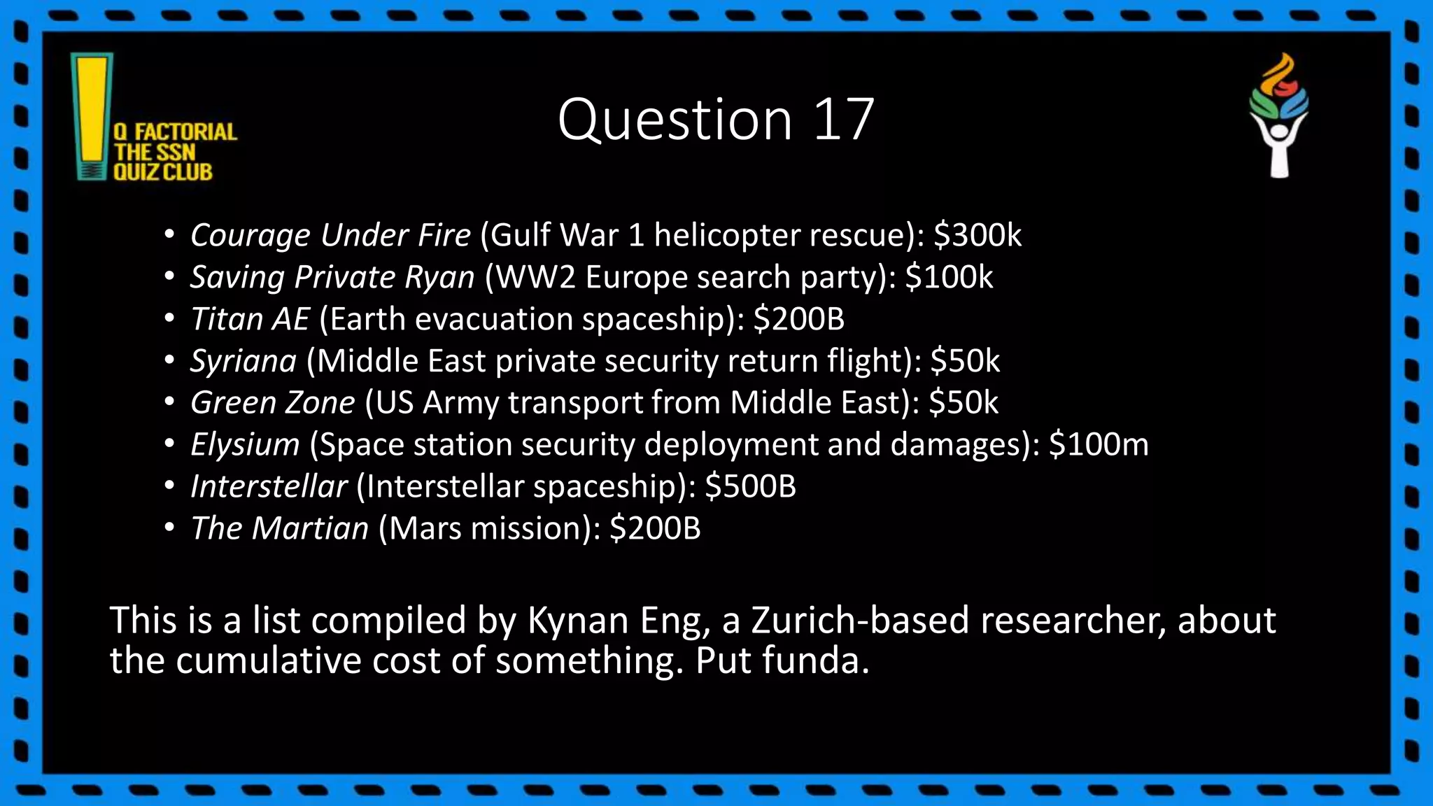 Question 17
• Courage Under Fire (Gulf War 1 helicopter rescue): $300k
• Saving Private Ryan (WW2 Europe search party): $100k
• Titan AE (Earth evacuation spaceship): $200B
• Syriana (Middle East private security return flight): $50k
• Green Zone (US Army transport from Middle East): $50k
• Elysium (Space station security deployment and damages): $100m
• Interstellar (Interstellar spaceship): $500B
• The Martian (Mars mission): $200B
This is a list compiled by Kynan Eng, a Zurich-based researcher, about
the cumulative cost of something. Put funda.
 
