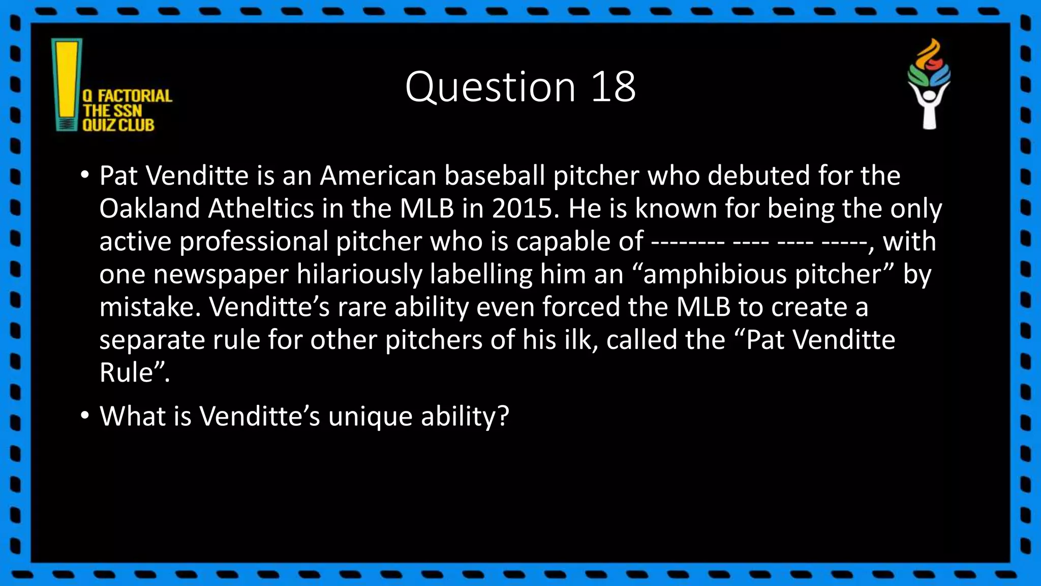 Question 18
• Pat Venditte is an American baseball pitcher who debuted for the
Oakland Atheltics in the MLB in 2015. He is known for being the only
active professional pitcher who is capable of -------- ---- ---- -----, with
one newspaper hilariously labelling him an “amphibious pitcher” by
mistake. Venditte’s rare ability even forced the MLB to create a
separate rule for other pitchers of his ilk, called the “Pat Venditte
Rule”.
• What is Venditte’s unique ability?
 