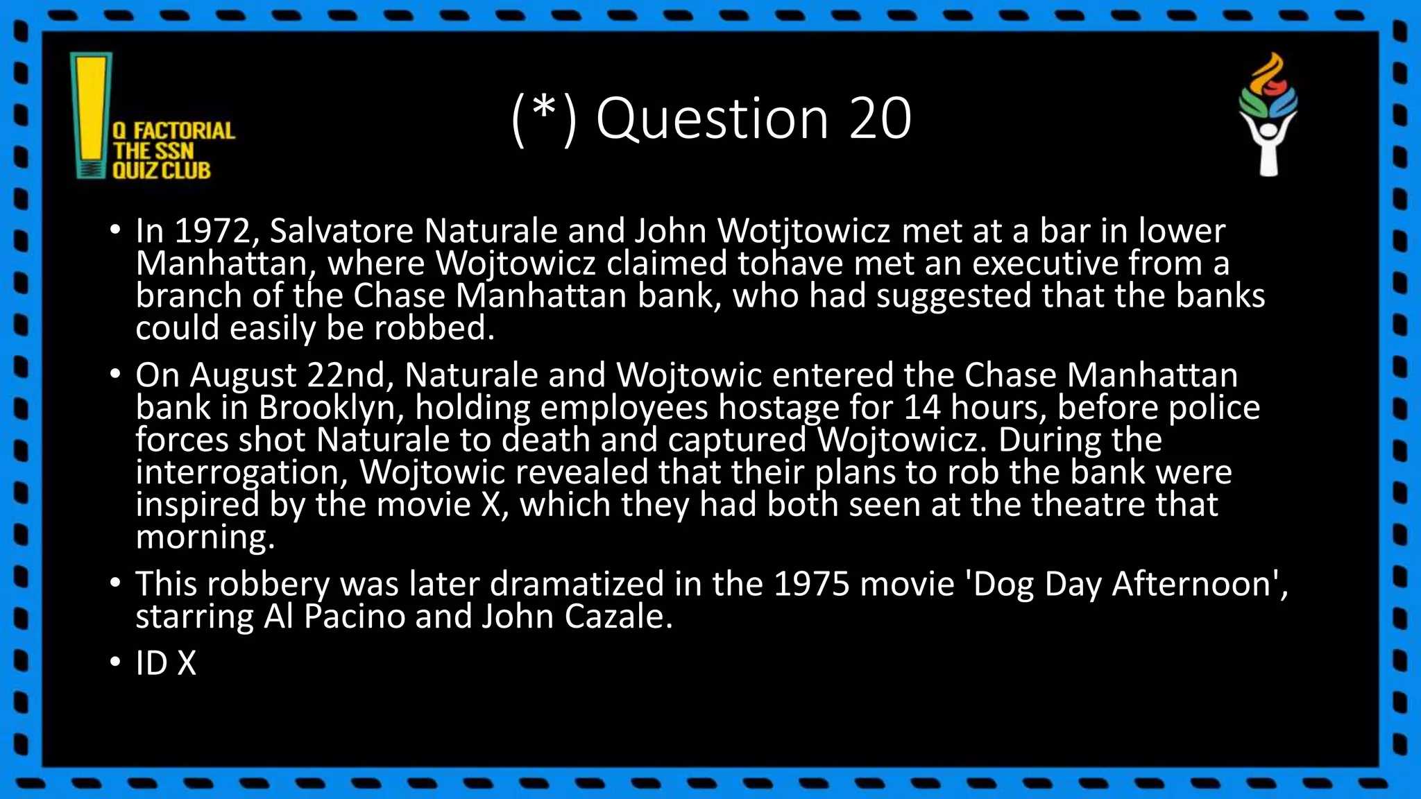 (*) Question 20
• In 1972, Salvatore Naturale and John Wotjtowicz met at a bar in lower
Manhattan, where Wojtowicz claimed tohave met an executive from a
branch of the Chase Manhattan bank, who had suggested that the banks
could easily be robbed.
• On August 22nd, Naturale and Wojtowic entered the Chase Manhattan
bank in Brooklyn, holding employees hostage for 14 hours, before police
forces shot Naturale to death and captured Wojtowicz. During the
interrogation, Wojtowic revealed that their plans to rob the bank were
inspired by the movie X, which they had both seen at the theatre that
morning.
• This robbery was later dramatized in the 1975 movie 'Dog Day Afternoon',
starring Al Pacino and John Cazale.
• ID X
 