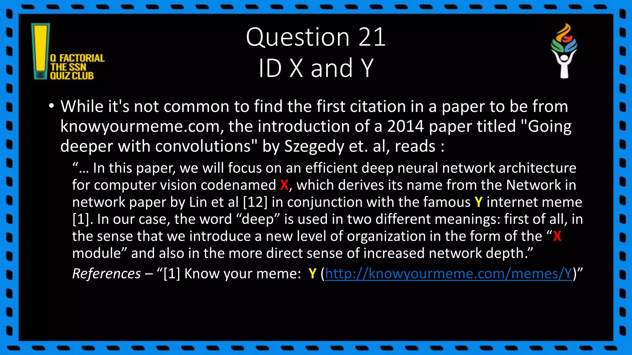 Question 21
ID X and Y
• While it's not common to find the first citation in a paper to be from
knowyourmeme.com, the introduction of a 2014 paper titled "Going
deeper with convolutions" by Szegedy et. al, reads :
“… In this paper, we will focus on an efficient deep neural network architecture
for computer vision codenamed X, which derives its name from the Network in
network paper by Lin et al [12] in conjunction with the famous Y internet meme
[1]. In our case, the word “deep” is used in two different meanings: first of all, in
the sense that we introduce a new level of organization in the form of the “X
module” and also in the more direct sense of increased network depth.”
References – “[1] Know your meme: Y (http://knowyourmeme.com/memes/Y)”
 