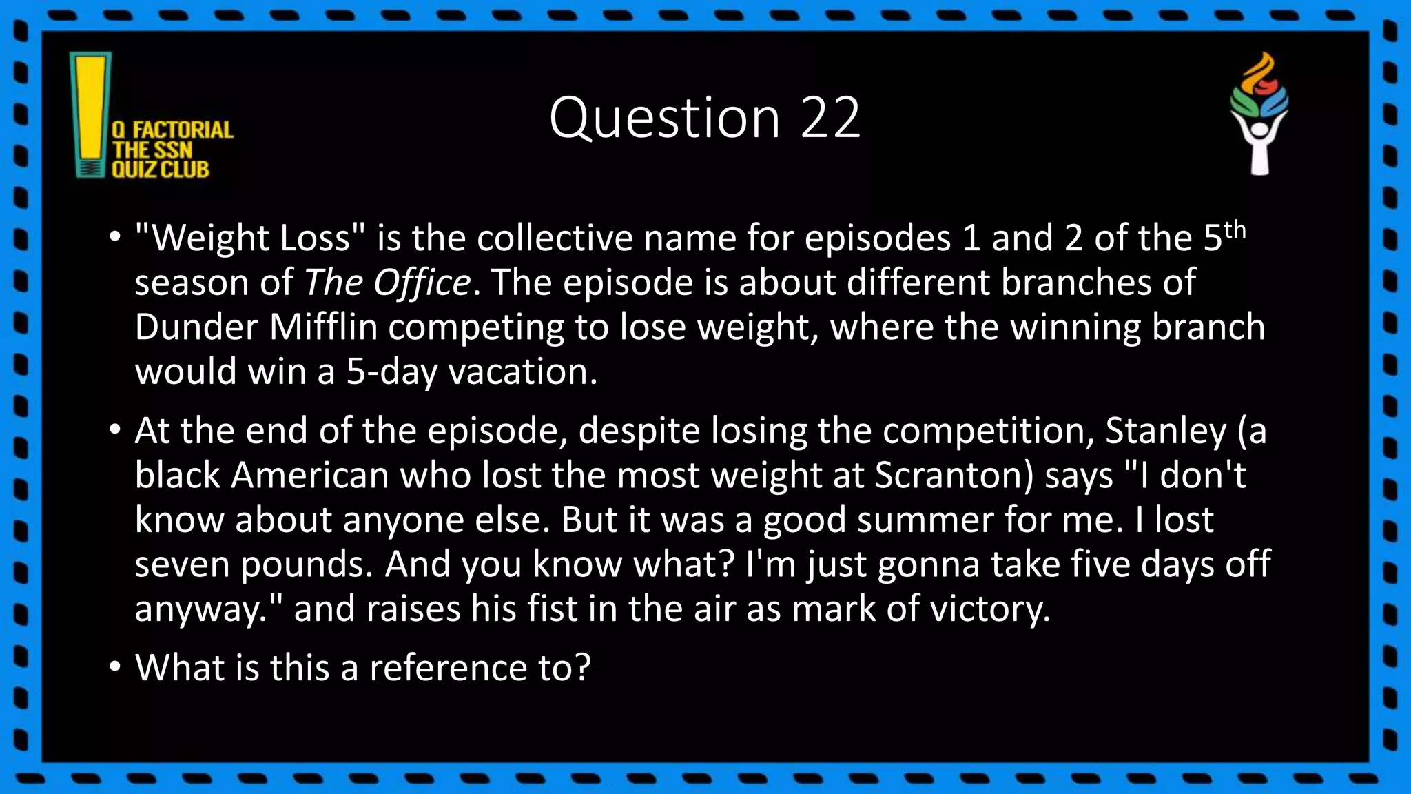 Question 22
• "Weight Loss" is the collective name for episodes 1 and 2 of the 5th
season of The Office. The episode is about different branches of
Dunder Mifflin competing to lose weight, where the winning branch
would win a 5-day vacation.
• At the end of the episode, despite losing the competition, Stanley (a
black American who lost the most weight at Scranton) says "I don't
know about anyone else. But it was a good summer for me. I lost
seven pounds. And you know what? I'm just gonna take five days off
anyway." and raises his fist in the air as mark of victory.
• What is this a reference to?
 