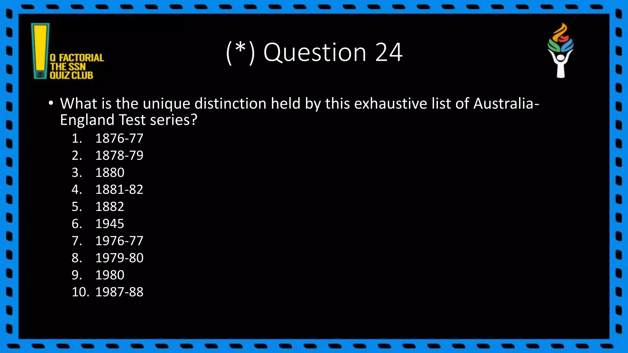 (*) Question 24
• What is the unique distinction held by this exhaustive list of Australia-
England Test series?
1. 1876-77
2. 1878-79
3. 1880
4. 1881-82
5. 1882
6. 1945
7. 1976-77
8. 1979-80
9. 1980
10. 1987-88
 