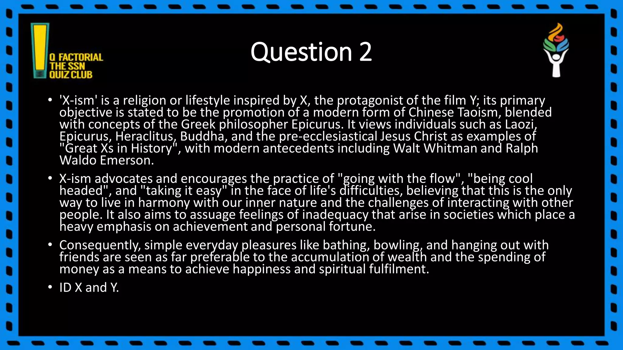 Question 2
• 'X-ism' is a religion or lifestyle inspired by X, the protagonist of the film Y; its primary
objective is stated to be the promotion of a modern form of Chinese Taoism, blended
with concepts of the Greek philosopher Epicurus. It views individuals such as Laozi,
Epicurus, Heraclitus, Buddha, and the pre-ecclesiastical Jesus Christ as examples of
"Great Xs in History", with modern antecedents including Walt Whitman and Ralph
Waldo Emerson.
• X-ism advocates and encourages the practice of "going with the flow", "being cool
headed", and "taking it easy" in the face of life's difficulties, believing that this is the only
way to live in harmony with our inner nature and the challenges of interacting with other
people. It also aims to assuage feelings of inadequacy that arise in societies which place a
heavy emphasis on achievement and personal fortune.
• Consequently, simple everyday pleasures like bathing, bowling, and hanging out with
friends are seen as far preferable to the accumulation of wealth and the spending of
money as a means to achieve happiness and spiritual fulfilment.
• ID X and Y.
 