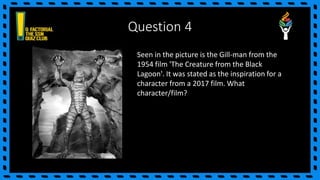 Question 4
Seen in the picture is the Gill-man from the
1954 film 'The Creature from the Black
Lagoon'. It was stated as the inspiration for a
character from a 2017 film. What
character/film?
 