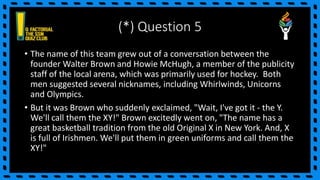 (*) Question 5
• The name of this team grew out of a conversation between the
founder Walter Brown and Howie McHugh, a member of the publicity
staff of the local arena, which was primarily used for hockey. Both
men suggested several nicknames, including Whirlwinds, Unicorns
and Olympics.
• But it was Brown who suddenly exclaimed, "Wait, I've got it - the Y.
We'll call them the XY!" Brown excitedly went on, "The name has a
great basketball tradition from the old Original X in New York. And, X
is full of Irishmen. We'll put them in green uniforms and call them the
XY!"
 