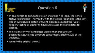 Question 6
• In an attempt to bring a television show like X to India, the Times
Network launched "The Vault", with the tagline "Your idea is the key".
The show featured certain affluent individuals called the "vault
keepers“ acting as authority figures to assess the candidates to
applied.
• While a majority of candidates were either graduates or
postgraduates, college dropouts constituted a sizable 20% of the
audience.
• Identify the original show X.
 