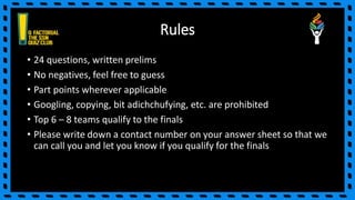 Rules
• 24 questions, written prelims
• No negatives, feel free to guess
• Part points wherever applicable
• Googling, copying, bit adichchufying, etc. are prohibited
• Top 6 – 8 teams qualify to the finals
• Please write down a contact number on your answer sheet so that we
can call you and let you know if you qualify for the finals
 