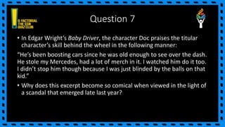 Question 7
• In Edgar Wright’s Baby Driver, the character Doc praises the titular
character’s skill behind the wheel in the following manner:
“He’s been boosting cars since he was old enough to see over the dash.
He stole my Mercedes, had a lot of merch in it. I watched him do it too.
I didn’t stop him though because I was just blinded by the balls on that
kid.”
• Why does this excerpt become so comical when viewed in the light of
a scandal that emerged late last year?
 
