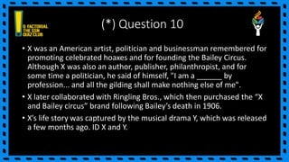 (*) Question 10
• X was an American artist, politician and businessman remembered for
promoting celebrated hoaxes and for founding the Bailey Circus.
Although X was also an author, publisher, philanthropist, and for
some time a politician, he said of himself, "I am a ______ by
profession... and all the gilding shall make nothing else of me".
• X later collaborated with Ringling Bros., which then purchased the “X
and Bailey circus” brand following Bailey’s death in 1906.
• X’s life story was captured by the musical drama Y, which was released
a few months ago. ID X and Y.
 