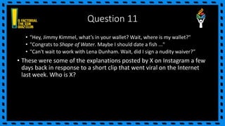 Question 11
• "Hey, Jimmy Kimmel, what’s in your wallet? Wait, where is my wallet?"
• "Congrats to Shape of Water. Maybe I should date a fish ..."
• "Can't wait to work with Lena Dunham. Wait, did I sign a nudity waiver?”
• These were some of the explanations posted by X on Instagram a few
days back in response to a short clip that went viral on the Internet
last week. Who is X?
 