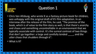 Question 1
• Chris Van Allsburg, who wrote X as a fantasy picture book for children,
was unhappy with the original draft of X’s film adaptation. In an
interview after the release of the film, he said, "The premise of the
book, which is of value to the film story as well, is that there's anarchy
and chaos and something uncontrollable in an environment that we
typically associate with control. It's the surreal contrast of two things
that don’t go together: a large and carefully tended ____, and the
utter chaos that shudders through it".
• What is X?
 
