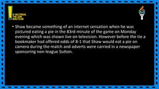 • Shaw became something of an internet sensation when he was
pictured eating a pie in the 83rd minute of the game on Monday
evening which was shown live on television. However before the tie a
bookmaker had offered odds of 8-1 that Shaw would eat a pie on
camera during the match and adverts were carried in a newspaper
sponsoring non-league Sutton.
 