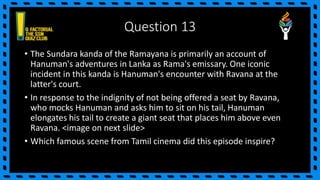 Question 13
• The Sundara kanda of the Ramayana is primarily an account of
Hanuman's adventures in Lanka as Rama's emissary. One iconic
incident in this kanda is Hanuman's encounter with Ravana at the
latter's court.
• In response to the indignity of not being offered a seat by Ravana,
who mocks Hanuman and asks him to sit on his tail, Hanuman
elongates his tail to create a giant seat that places him above even
Ravana. <image on next slide>
• Which famous scene from Tamil cinema did this episode inspire?
 