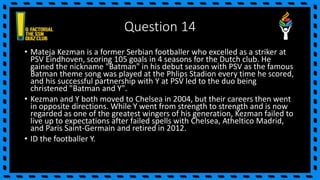 Question 14
• Mateja Kezman is a former Serbian footballer who excelled as a striker at
PSV Eindhoven, scoring 105 goals in 4 seasons for the Dutch club. He
gained the nickname "Batman" in his debut season with PSV as the famous
Batman theme song was played at the Phlips Stadion every time he scored,
and his successful partnership with Y at PSV led to the duo being
christened "Batman and Y".
• Kezman and Y both moved to Chelsea in 2004, but their careers then went
in opposite directions. While Y went from strength to strength and is now
regarded as one of the greatest wingers of his generation, Kezman failed to
live up to expectations after failed spells with Chelsea, Atheltico Madrid,
and Paris Saint-Germain and retired in 2012.
• ID the footballer Y.
 