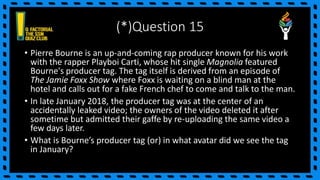 (*)Question 15
• Pierre Bourne is an up-and-coming rap producer known for his work
with the rapper Playboi Carti, whose hit single Magnolia featured
Bourne's producer tag. The tag itself is derived from an episode of
The Jamie Foxx Show where Foxx is waiting on a blind man at the
hotel and calls out for a fake French chef to come and talk to the man.
• In late January 2018, the producer tag was at the center of an
accidentally leaked video; the owners of the video deleted it after
sometime but admitted their gaffe by re-uploading the same video a
few days later.
• What is Bourne’s producer tag (or) in what avatar did we see the tag
in January?
 