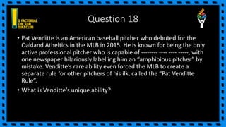 Question 18
• Pat Venditte is an American baseball pitcher who debuted for the
Oakland Atheltics in the MLB in 2015. He is known for being the only
active professional pitcher who is capable of -------- ---- ---- -----, with
one newspaper hilariously labelling him an “amphibious pitcher” by
mistake. Venditte’s rare ability even forced the MLB to create a
separate rule for other pitchers of his ilk, called the “Pat Venditte
Rule”.
• What is Venditte’s unique ability?
 