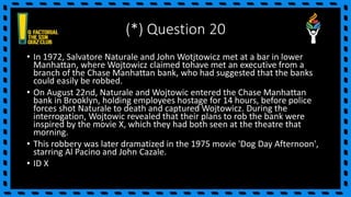 (*) Question 20
• In 1972, Salvatore Naturale and John Wotjtowicz met at a bar in lower
Manhattan, where Wojtowicz claimed tohave met an executive from a
branch of the Chase Manhattan bank, who had suggested that the banks
could easily be robbed.
• On August 22nd, Naturale and Wojtowic entered the Chase Manhattan
bank in Brooklyn, holding employees hostage for 14 hours, before police
forces shot Naturale to death and captured Wojtowicz. During the
interrogation, Wojtowic revealed that their plans to rob the bank were
inspired by the movie X, which they had both seen at the theatre that
morning.
• This robbery was later dramatized in the 1975 movie 'Dog Day Afternoon',
starring Al Pacino and John Cazale.
• ID X
 