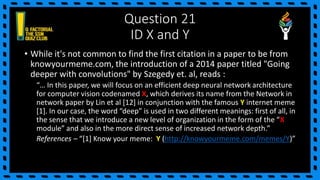 Question 21
ID X and Y
• While it's not common to find the first citation in a paper to be from
knowyourmeme.com, the introduction of a 2014 paper titled "Going
deeper with convolutions" by Szegedy et. al, reads :
“… In this paper, we will focus on an efficient deep neural network architecture
for computer vision codenamed X, which derives its name from the Network in
network paper by Lin et al [12] in conjunction with the famous Y internet meme
[1]. In our case, the word “deep” is used in two different meanings: first of all, in
the sense that we introduce a new level of organization in the form of the “X
module” and also in the more direct sense of increased network depth.”
References – “[1] Know your meme: Y (http://knowyourmeme.com/memes/Y)”
 