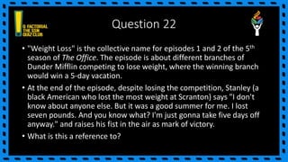 Question 22
• "Weight Loss" is the collective name for episodes 1 and 2 of the 5th
season of The Office. The episode is about different branches of
Dunder Mifflin competing to lose weight, where the winning branch
would win a 5-day vacation.
• At the end of the episode, despite losing the competition, Stanley (a
black American who lost the most weight at Scranton) says "I don't
know about anyone else. But it was a good summer for me. I lost
seven pounds. And you know what? I'm just gonna take five days off
anyway." and raises his fist in the air as mark of victory.
• What is this a reference to?
 