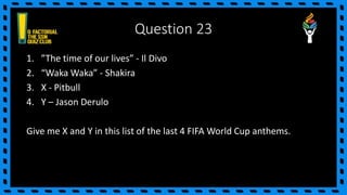 Question 23
1. ”The time of our lives” - Il Divo
2. “Waka Waka” - Shakira
3. X - Pitbull
4. Y – Jason Derulo
Give me X and Y in this list of the last 4 FIFA World Cup anthems.
 