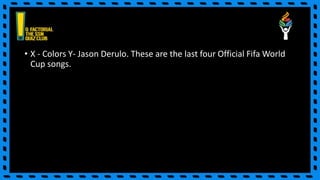 • X - Colors Y- Jason Derulo. These are the last four Official Fifa World
Cup songs.
 