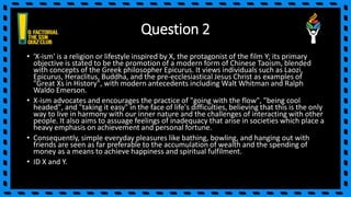 Question 2
• 'X-ism' is a religion or lifestyle inspired by X, the protagonist of the film Y; its primary
objective is stated to be the promotion of a modern form of Chinese Taoism, blended
with concepts of the Greek philosopher Epicurus. It views individuals such as Laozi,
Epicurus, Heraclitus, Buddha, and the pre-ecclesiastical Jesus Christ as examples of
"Great Xs in History", with modern antecedents including Walt Whitman and Ralph
Waldo Emerson.
• X-ism advocates and encourages the practice of "going with the flow", "being cool
headed", and "taking it easy" in the face of life's difficulties, believing that this is the only
way to live in harmony with our inner nature and the challenges of interacting with other
people. It also aims to assuage feelings of inadequacy that arise in societies which place a
heavy emphasis on achievement and personal fortune.
• Consequently, simple everyday pleasures like bathing, bowling, and hanging out with
friends are seen as far preferable to the accumulation of wealth and the spending of
money as a means to achieve happiness and spiritual fulfilment.
• ID X and Y.
 