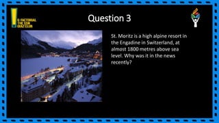 Question 3
St. Moritz is a high alpine resort in
the Engadine in Switzerland, at
almost 1800 metres above sea
level. Why was it in the news
recently?
 