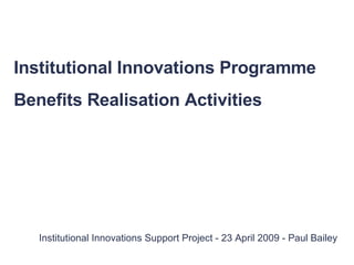 Institutional Innovations Support Project - 23 April 2009 - Paul Bailey Institutional Innovations Programme Benefits Realisation Activities 