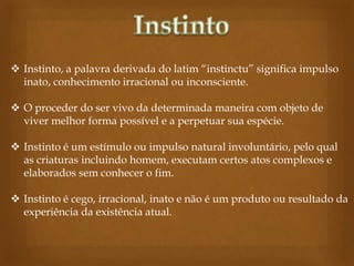  Instinto, a palavra derivada do latim “instinctu” significa impulso
inato, conhecimento irracional ou inconsciente.

 O proceder do ser vivo da determinada maneira com objeto de
viver melhor forma possível e a perpetuar sua espécie.
 Instinto é um estímulo ou impulso natural involuntário, pelo qual
as criaturas incluindo homem, executam certos atos complexos e
elaborados sem conhecer o fim.
 Instinto é cego, irracional, inato e não é um produto ou resultado da
experiência da existência atual.

 