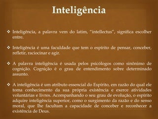  Inteligência, a palavra vem do latim, “intellectus”, significa escolher
entre.
 Inteligência é uma faculdade que tem o espírito de pensar, conceber,
refletir, raciocinar e agir.
 A palavra inteligência é usada pelos psicólogos como sinônimo de
cognição. Cognição é o grau de entendimento sobre determinado
assunto.
 A inteligência é um atributo essencial do Espírito, em razão do qual ele
toma conhecimento da sua própria existência e exerce atividades
voluntárias e livres. Acompanhando o seu grau de evolução, o espírito
adquire inteligência superior, como o surgimento da razão e do senso
moral, que lhe facultam a capacidade de conceber e reconhecer a
existência de Deus.

 