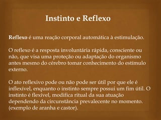 Instinto e Reflexo
Reflexo é uma reação corporal automática à estimulação.
O reflexo é a resposta involuntária rápida, consciente ou
não, que visa uma proteção ou adaptação do organismo
antes mesmo do cérebro tomar conhecimento do estímulo
externo.

O ato reflexivo pode ou não pode ser útil por que ele é
inflexível, enquanto o instinto sempre possui um fim útil. O
instinto é flexível, modifica ritual da sua atuação
dependendo da circunstância prevalecente no momento.
(exemplo de aranha e castor).

 