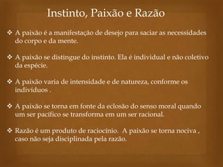 Instinto, Paixão e Razão
 A paixão é a manifestação de desejo para saciar as necessidades
do corpo e da mente.
 A paixão se distingue do instinto. Ela é individual e não coletivo
da espécie.
 A paixão varia de intensidade e de natureza, conforme os
indivíduos .
 A paixão se torna em fonte da eclosão do senso moral quando
um ser pacífico se transforma em um ser racional.
 Razão é um produto de raciocínio. A paixão se torna nociva ,
caso não seja disciplinada pela razão.

 