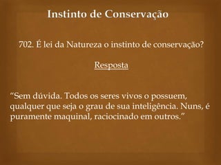 Instinto de Conservação
702. É lei da Natureza o instinto de conservação?
Resposta
“Sem dúvida. Todos os seres vivos o possuem,
qualquer que seja o grau de sua inteligência. Nuns, é
puramente maquinal, raciocinado em outros.”

 