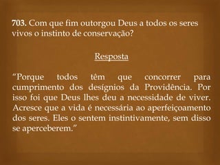 703. Com que fim outorgou Deus a todos os seres
vivos o instinto de conservação?
Resposta
“Porque todos
têm
que
concorrer
para
cumprimento dos desígnios da Providência. Por
isso foi que Deus lhes deu a necessidade de viver.
Acresce que a vida é necessária ao aperfeiçoamento
dos seres. Eles o sentem instintivamente, sem disso
se aperceberem.”

 