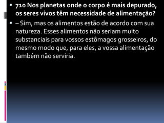 710 Nos planetas onde o corpo é mais depurado, os seres vivos têm necessidade de alimentação?– Sim, mas os alimentos estão de acordo com sua natureza. Esses alimentos não seriam muito substanciais para vossos estômagos grosseiros, do mesmo modo que, para eles, a vossa alimentação também não serviria.