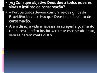 703 Com que objetivo Deus deu a todos os seres vivos o instinto de conservação? – Porque todos devem cumprir os desígnios da Providência; é por isso que Deus deu o instinto de conservação. Além disso, a vida é necessária ao aperfeiçoamento dos seres que têm instintivamente esse sentimento, sem se darem conta disso.