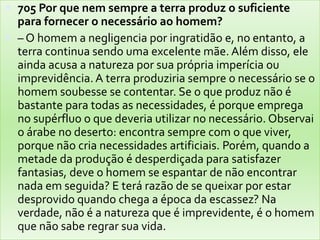 705 Por que nem sempre a terra produz o suficiente para fornecer o necessário ao homem?– O homem a negligencia por ingratidão e, no entanto, a terra continua sendo uma excelente mãe. Além disso, ele ainda acusa a natureza por sua própria imperícia ou imprevidência. A terra produziria sempre o necessário se o homem soubesse se contentar. Se o que produz não é bastante para todas as necessidades, é porque emprega no supérfluo o que deveria utilizar no necessário. Observai o árabe no deserto: encontra sempre com o que viver, porque não cria necessidades artificiais. Porém, quando a metade da produção é desperdiçada para satisfazer fantasias, deve o homem se espantar de não encontrar nada em seguida? E terá razão de se queixar por estar desprovido quando chega a época da escassez? Na verdade, não é a natureza que é imprevidente, é o homem que não sabe regrar sua vida.