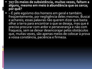 707 Os meios de subsistência, muitas vezes, faltam a alguns, mesmo em meio à abundância que os cerca; por quê?– É pelo egoísmo dos homens em geral e também, freqüentemente, por negligência deles mesmos. Buscai e achareis; essas palavras não querem dizer que basta olhar a terra para encontrar o que se deseja, mas que é preciso procurar com ardor e perseverança e não com fraqueza, sem se deixar desencorajar pelos obstáculos que, muitas vezes, são apenas meios de colocar à prova a vossa constância, paciência e firmeza. 